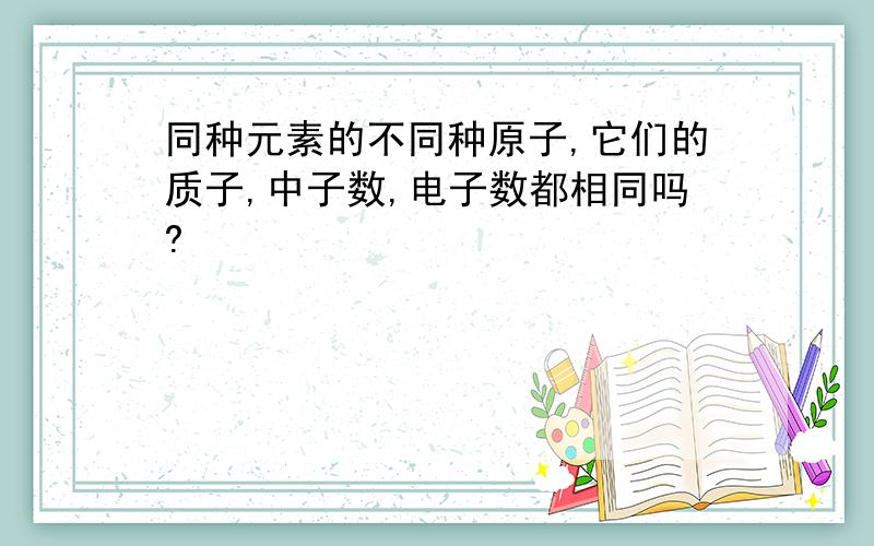 同种元素的不同种原子,它们的质子,中子数,电子数都相同吗?