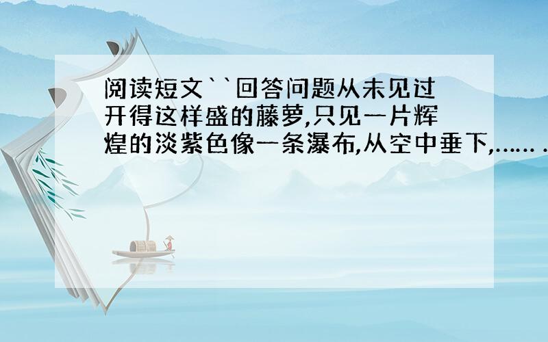 阅读短文``回答问题从未见过开得这样盛的藤萝,只见一片辉煌的淡紫色像一条瀑布,从空中垂下,…… ……1.上文写盛开的藤萝