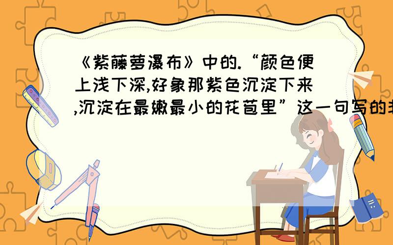 《紫藤萝瀑布》中的.“颜色便上浅下深,好象那紫色沉淀下来,沉淀在最嫩最小的花苞里”这一句写的非常细致