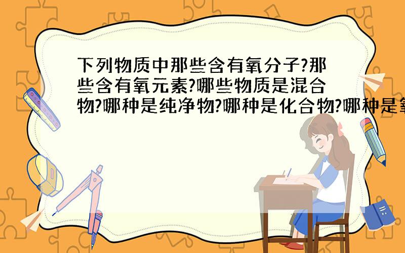 下列物质中那些含有氧分子?那些含有氧元素?哪些物质是混合物?哪种是纯净物?哪种是化合物?哪种是氧化物?哪种是单质?