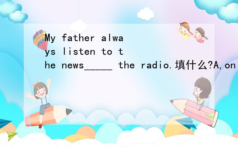 My father always listen to the news_____ the radio.填什么?A,on