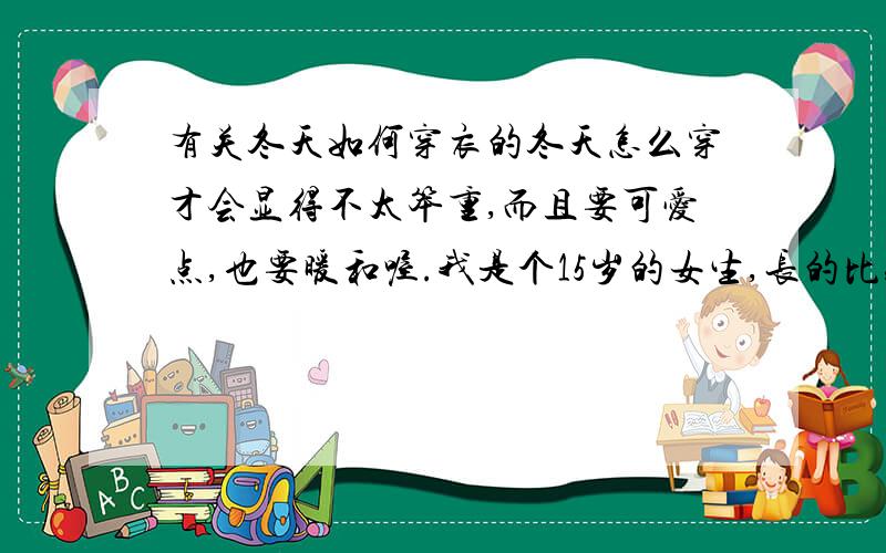 有关冬天如何穿衣的冬天怎么穿才会显得不太笨重,而且要可爱点,也要暖和喔.我是个15岁的女生,长的比较可爱（唉,没说谎）听