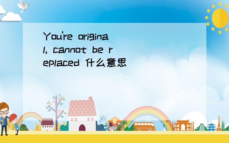 You're original, cannot be replaced 什么意思