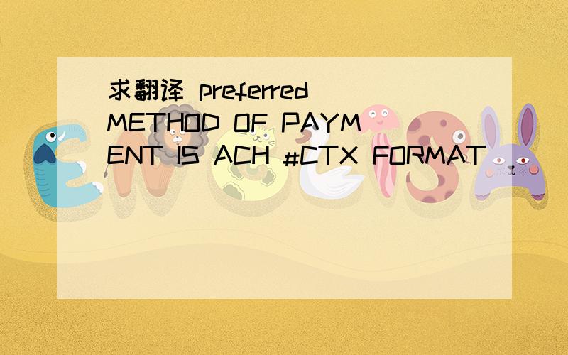 求翻译 preferred METHOD OF PAYMENT IS ACH #CTX FORMAT