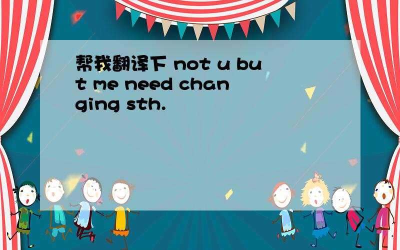 帮我翻译下 not u but me need changing sth.