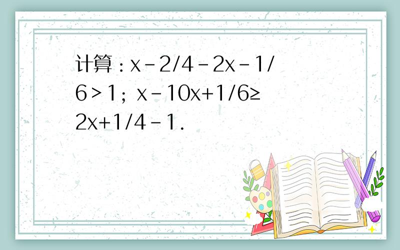 计算：x-2/4-2x-1/6＞1；x-10x+1/6≥2x+1/4-1.