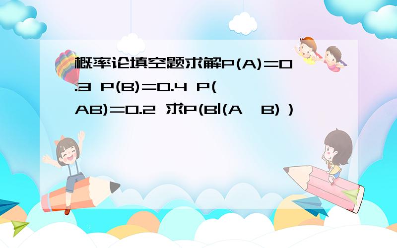 概率论填空题求解P(A)=0.3 P(B)=0.4 P(AB)=0.2 求P(B|(A∪B)）