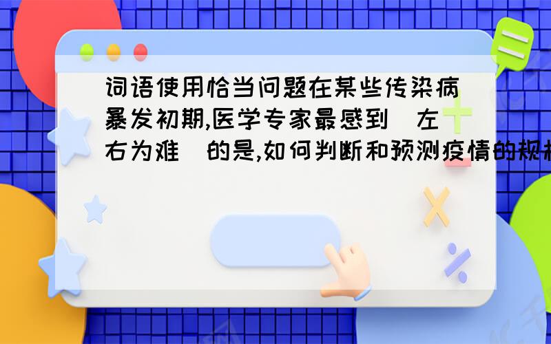 词语使用恰当问题在某些传染病暴发初期,医学专家最感到（左右为难）的是,如何判断和预测疫情的规模和发展趋势,以便为公共决策