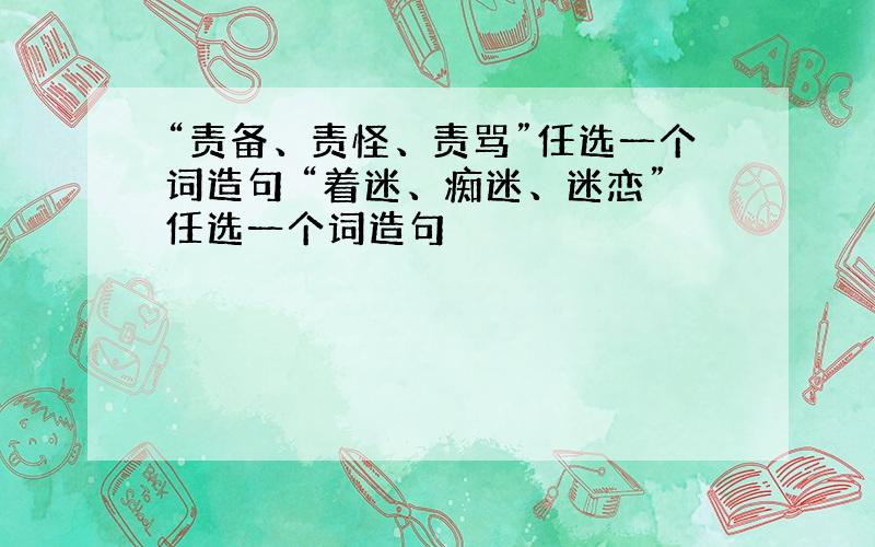 “责备、责怪、责骂”任选一个词造句 “着迷、痴迷、迷恋”任选一个词造句