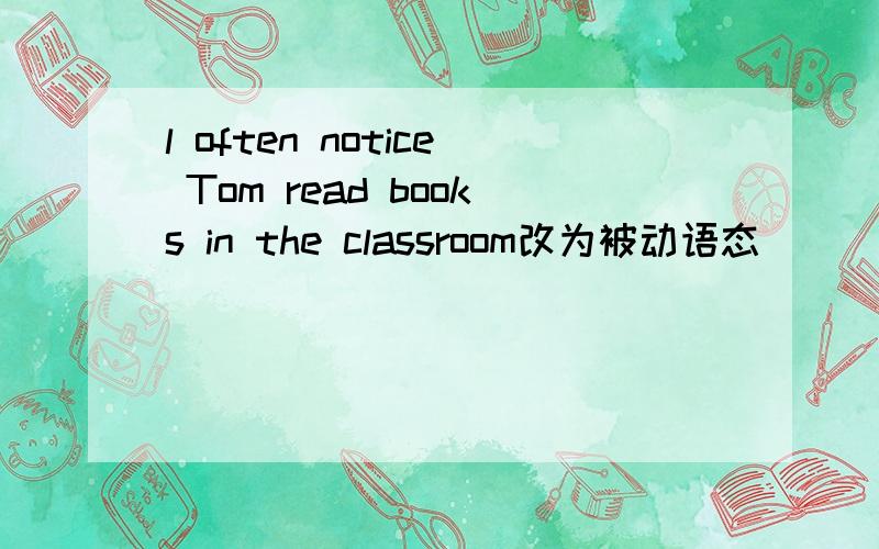 l often notice Tom read books in the classroom改为被动语态