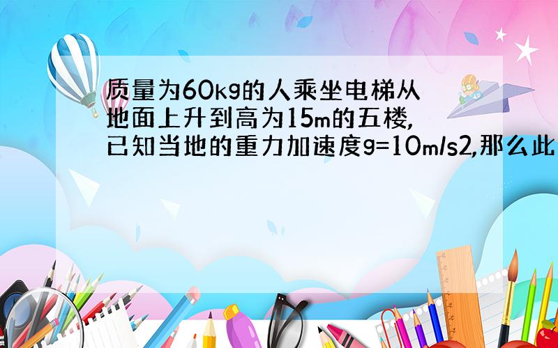 质量为60kg的人乘坐电梯从地面上升到高为15m的五楼,已知当地的重力加速度g=10m/s2,那么此人的重力势能增加了多