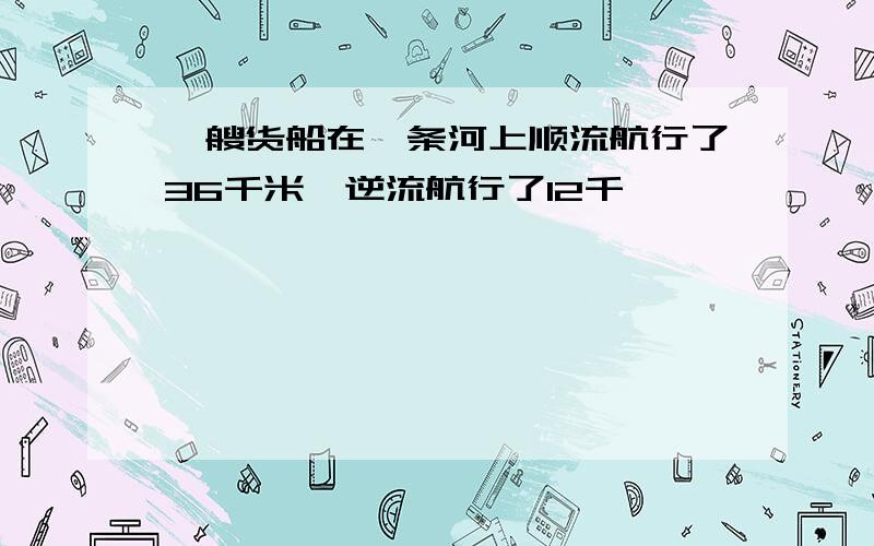 一艘货船在一条河上顺流航行了36千米,逆流航行了12千