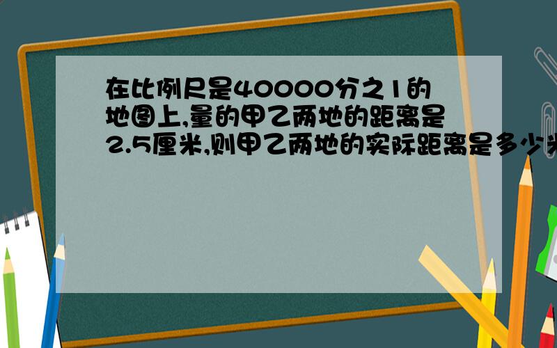 在比例尺是40000分之1的地图上,量的甲乙两地的距离是2.5厘米,则甲乙两地的实际距离是多少米