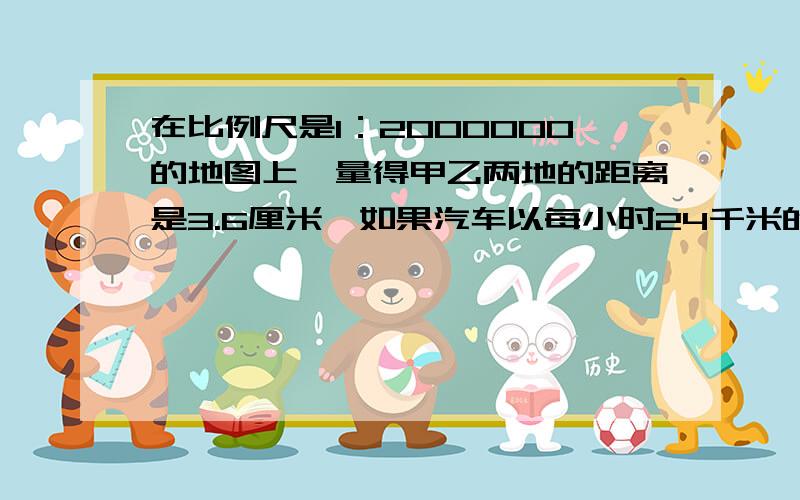 在比例尺是1：2000000的地图上,量得甲乙两地的距离是3.6厘米,如果汽车以每小时24千米的速度于上午8时整从