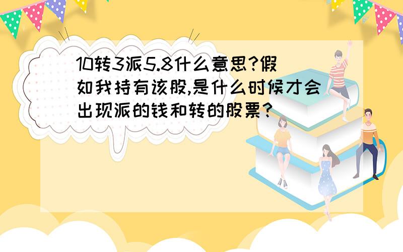 10转3派5.8什么意思?假如我持有该股,是什么时候才会出现派的钱和转的股票?