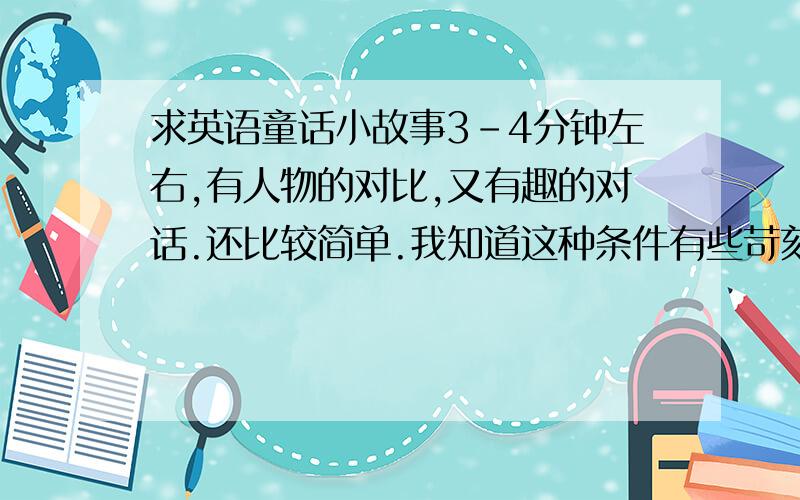 求英语童话小故事3-4分钟左右,有人物的对比,又有趣的对话.还比较简单.我知道这种条件有些苛刻,可是我要参加比赛,来不及