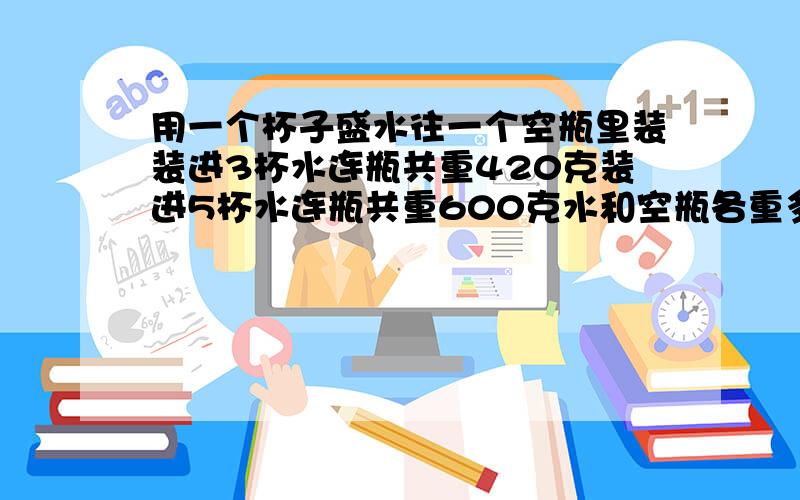 用一个杯子盛水往一个空瓶里装装进3杯水连瓶共重420克装进5杯水连瓶共重600克水和空瓶各重多少克?