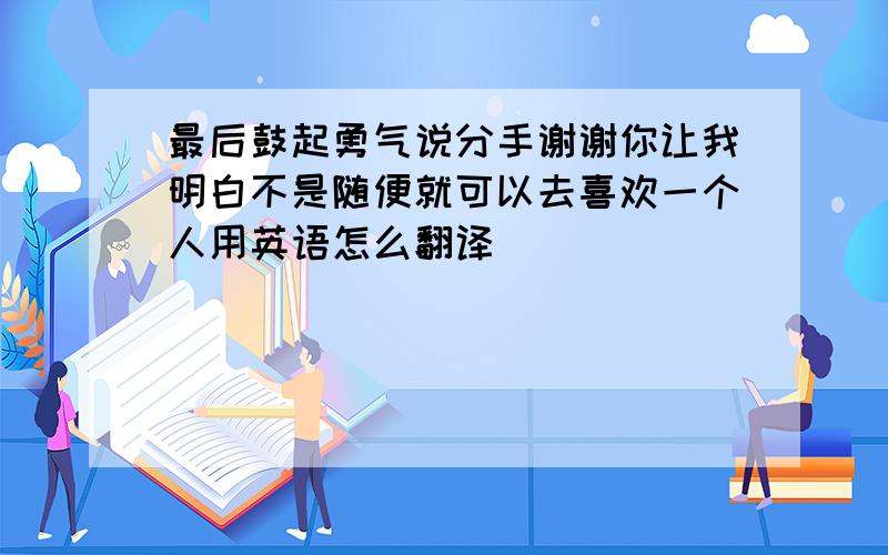 最后鼓起勇气说分手谢谢你让我明白不是随便就可以去喜欢一个人用英语怎么翻译