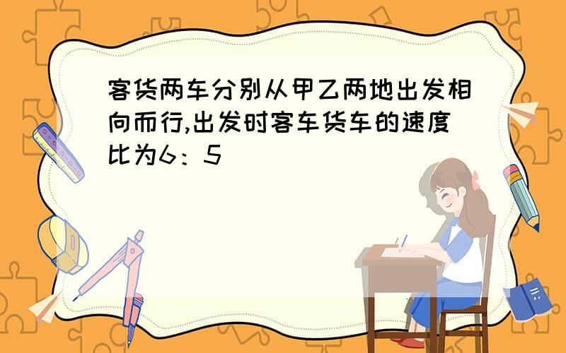 客货两车分别从甲乙两地出发相向而行,出发时客车货车的速度比为6：5