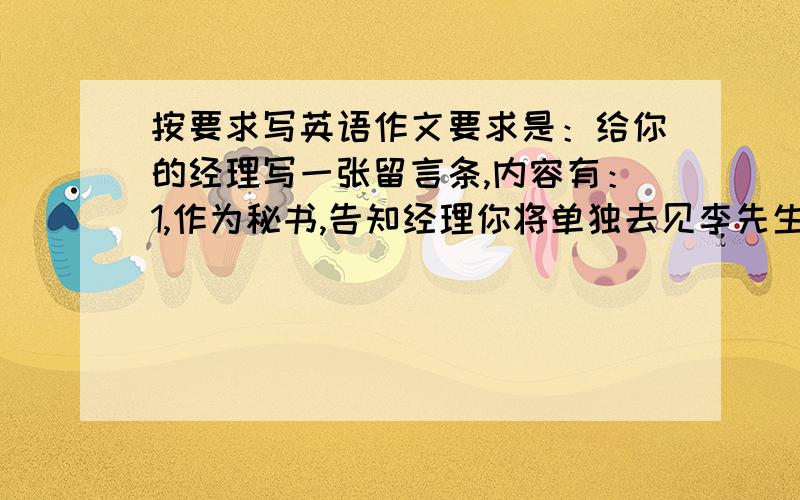 按要求写英语作文要求是：给你的经理写一张留言条,内容有：1,作为秘书,告知经理你将单独去见李先生；2,见面时间为下午2点