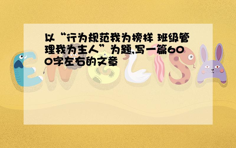 以“行为规范我为榜样 班级管理我为主人”为题,写一篇600字左右的文章