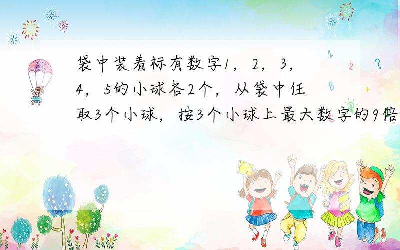 袋中装着标有数字1，2，3，4，5的小球各2个，从袋中任取3个小球，按3个小球上最大数字的9倍计分，每个小球被取出的可能