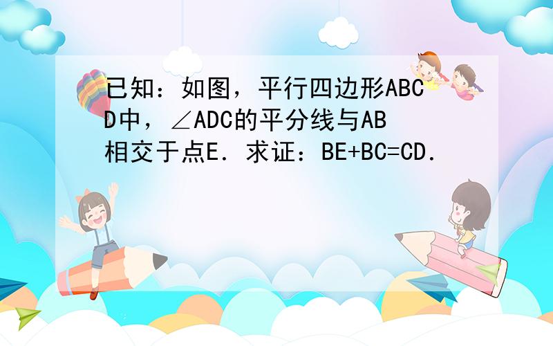 已知：如图，平行四边形ABCD中，∠ADC的平分线与AB相交于点E．求证：BE+BC=CD．