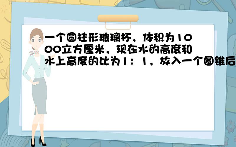 一个圆柱形玻璃杯，体积为1000立方厘米，现在水的高度和水上高度的比为1：1，放入一个圆锥后（圆锥完全浸没在水中），水的