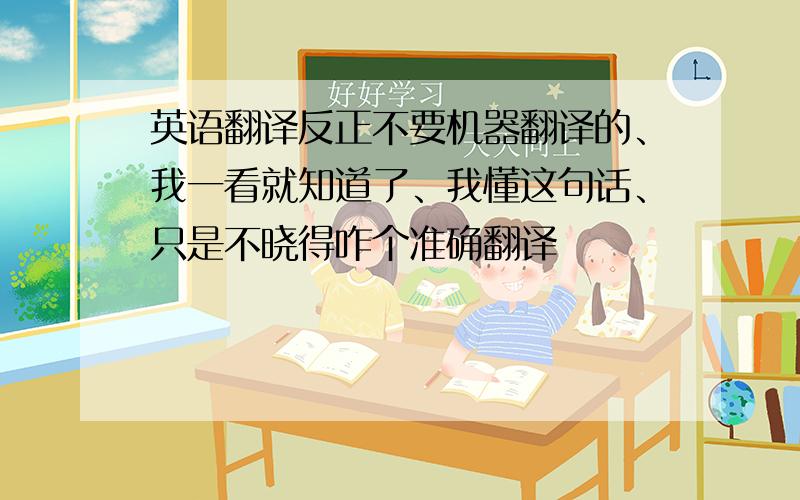 英语翻译反正不要机器翻译的、我一看就知道了、我懂这句话、只是不晓得咋个准确翻译