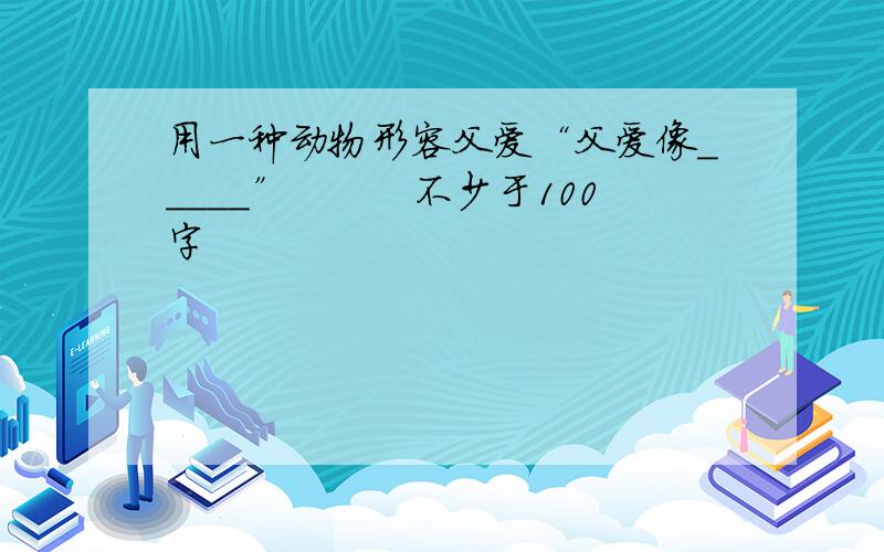 用一种动物形容父爱“父爱像＿＿＿＿＿”　　　不少于100字