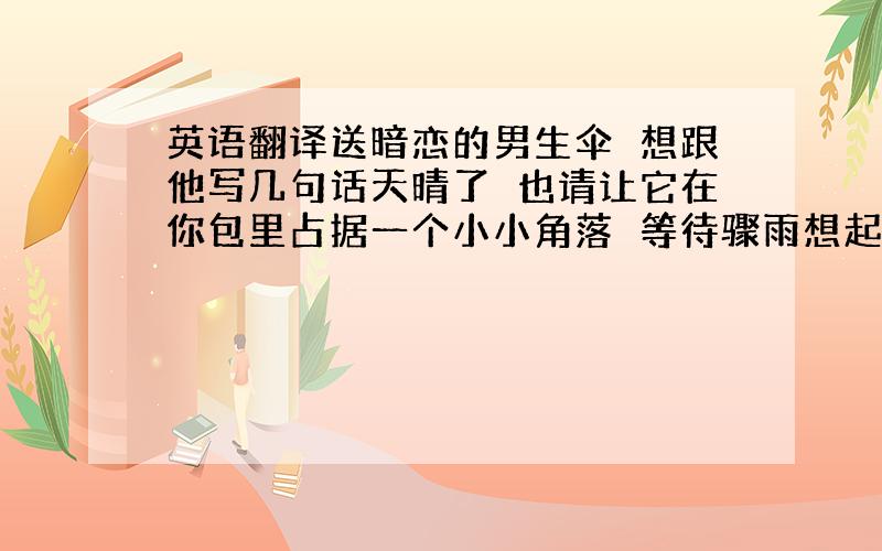 英语翻译送暗恋的男生伞　想跟他写几句话天晴了　也请让它在你包里占据一个小小角落　等待骤雨想起美一点的　呃　要表现出一语双