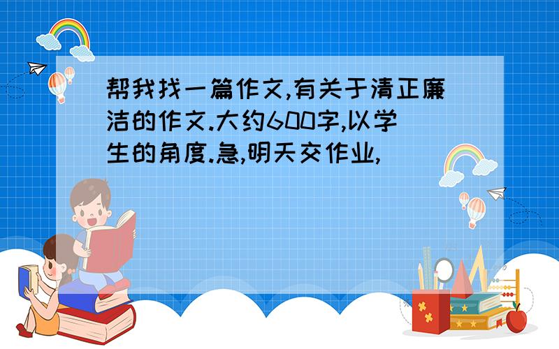 帮我找一篇作文,有关于清正廉洁的作文.大约600字,以学生的角度.急,明天交作业,