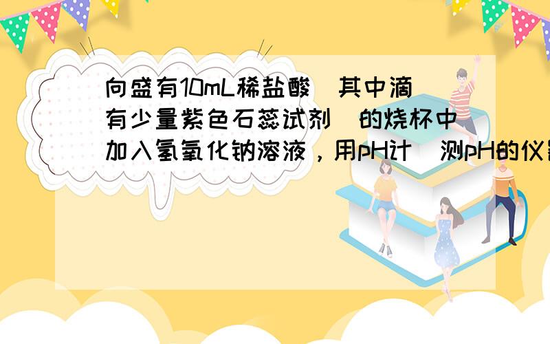 向盛有10mL稀盐酸（其中滴有少量紫色石蕊试剂）的烧杯中加入氢氧化钠溶液，用pH计（测pH的仪器）测定溶液的pH，所得数