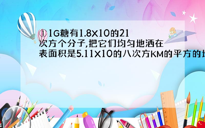 ①1G糖有1.8X10的21次方个分子,把它们均匀地洒在表面积是5.11X10的八次方KM的平方的地球表面上,则1立方厘