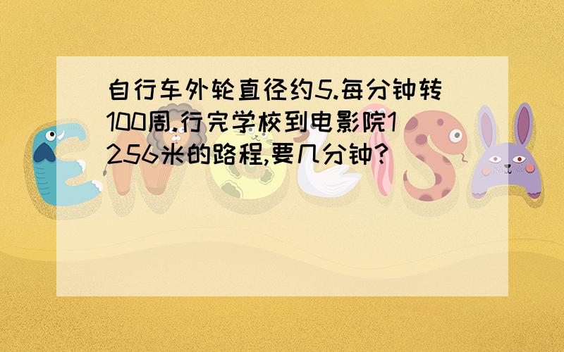 自行车外轮直径约5.每分钟转100周.行完学校到电影院1256米的路程,要几分钟?