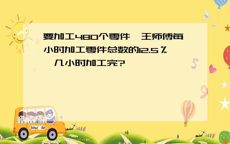 要加工480个零件,王师傅每小时加工零件总数的12.5％,几小时加工完?