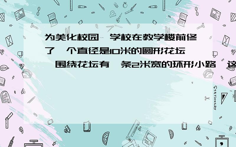 为美化校园,学校在教学楼前修了一个直径是10米的圆形花坛,围绕花坛有一条2米宽的环形小路,这条小路的面