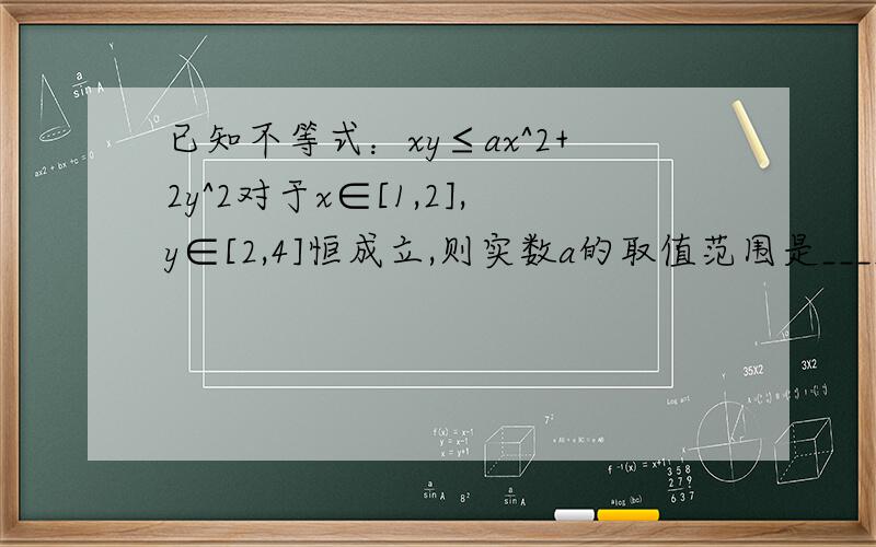 已知不等式：xy≤ax^2+2y^2对于x∈[1,2],y∈[2,4]恒成立,则实数a的取值范围是_________.