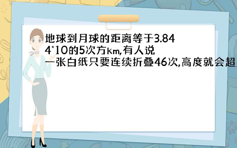 地球到月球的距离等于3.844*10的5次方km,有人说一张白纸只要连续折叠46次,高度就会超过月球到地球的距离