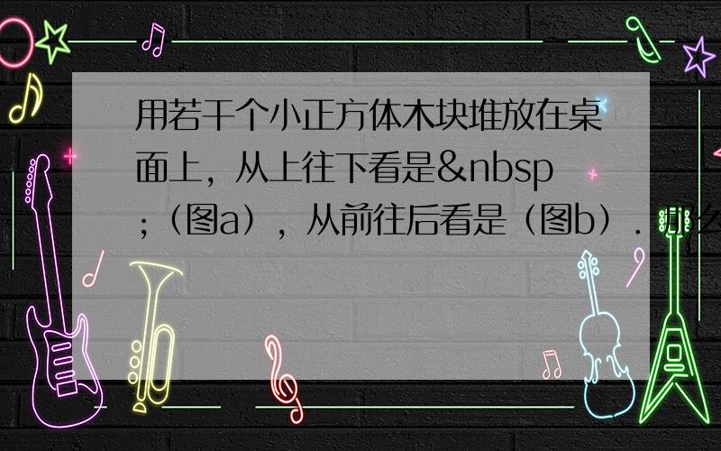 用若干个小正方体木块堆放在桌面上，从上往下看是 （图a），从前往后看是（图b）．那么这堆小正方体木块，最少有_