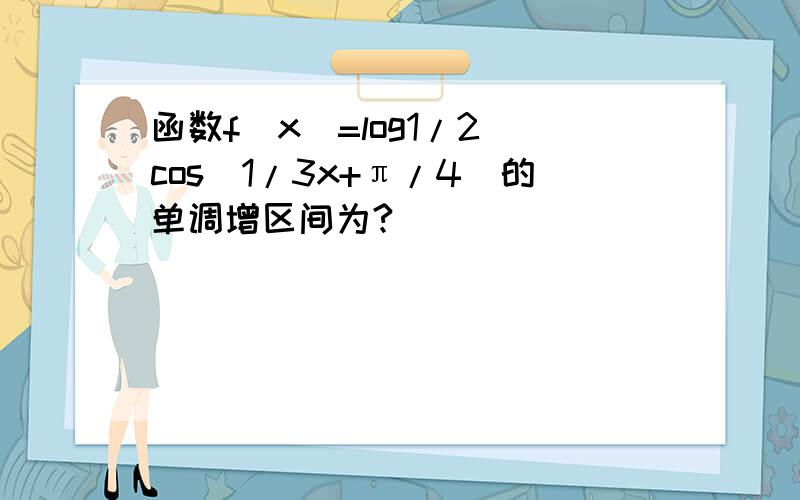 函数f(x)=log1/2 cos(1/3x+π/4)的单调增区间为?