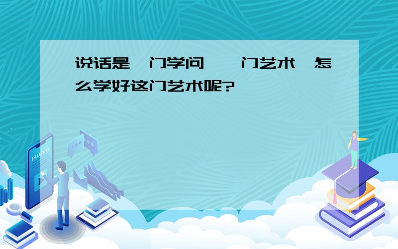 说话是一门学问,一门艺术,怎么学好这门艺术呢?