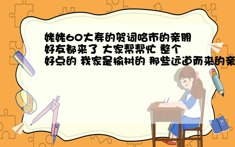 姥姥60大寿的贺词哈市的亲朋好友都来了 大家帮帮忙 整个好点的 我家是榆树的 那些远道而来的亲戚 非得让我弄两句 大家帮