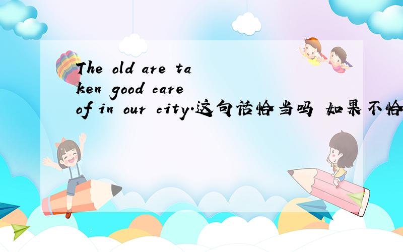 The old are taken good care of in our city.这句话恰当吗 如果不恰当,应当怎么