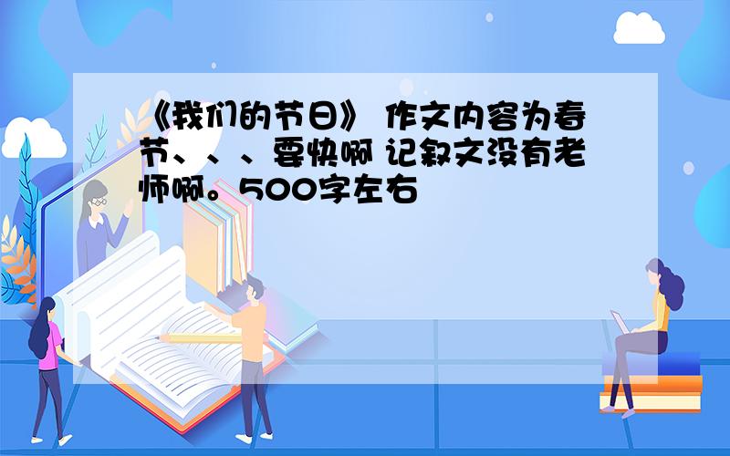 《我们的节日》 作文内容为春节、、、要快啊 记叙文没有老师啊。500字左右