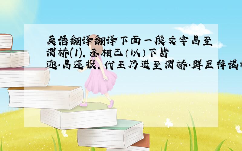 英语翻译翻译下面一段文字昌至渭桥(1),丞相已（以）下皆迎.昌还报,代王乃进至渭桥.群臣拜谒称臣,代王下拜.太尉勃进曰：