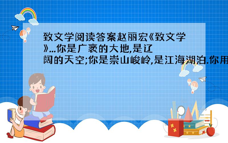 致文学阅读答案赵丽宏《致文学》...你是广袤的大地,是辽阔的天空;你是崇山峻岭,是江海湖泊.你用彩色的文字,描绘出世界上