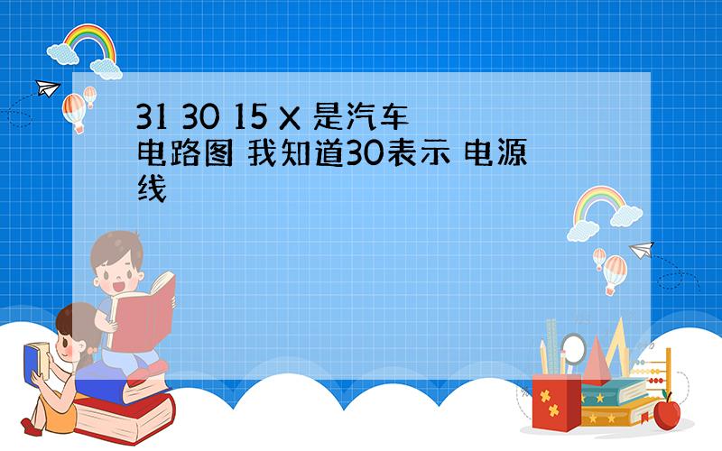 31 30 15 X 是汽车电路图 我知道30表示 电源线