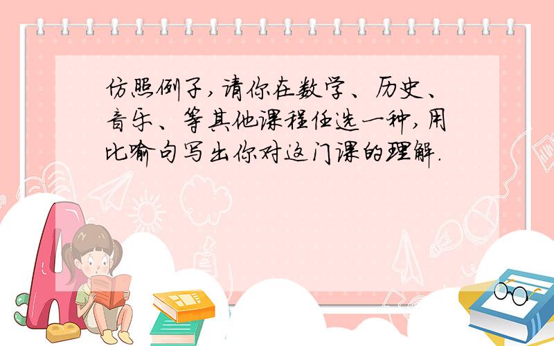 仿照例子,请你在数学、历史、音乐、等其他课程任选一种,用比喻句写出你对这门课的理解.