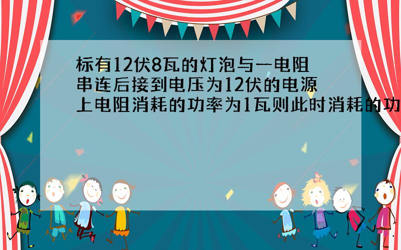 标有12伏8瓦的灯泡与一电阻串连后接到电压为12伏的电源上电阻消耗的功率为1瓦则此时消耗的功率为多少